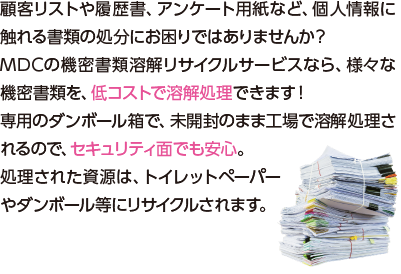 顧客リストや履歴書、アンケート用紙など、個人情報に触れる書類の処分にお困りではありませんか？MDCの機密書類溶解リサイクルサービスなら、様々な機密書類を、低コストで溶解処理できます！専用のダンボール箱で、未開封のまま工場で溶解処理されるので、セキュリティ面でも安心。処理された資源は、トイレットペーパーやダンボール等にリサイクルされます。