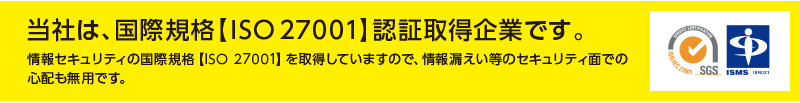 当社は、国際規格【ISO27001】認証取得企業です。 情報セキュリティの国際規格【ISO 27001】を取得していますので、情報漏えい等のセキュリティ面での心配も無用です。